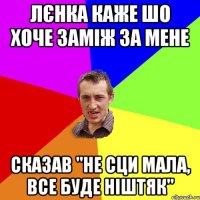 Лєнка каже шо хоче заміж за мене сказав "не сци мала, все буде ніштяк"