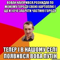 Вован накурився,розкидав по мойому городу свою картоплю і ще й хоче забрати частину городу Тепер і в нашому селі появився Вова путін