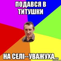 подався в ТИТУШКИ на селі--уважуха...