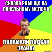 СКАЗАВ РОМІ ЩО НА ПАНЕЛЬНОМУ МЄЛОЧЬ ПОЛАМАЛИ ПОДСАК ЗРАНКУ