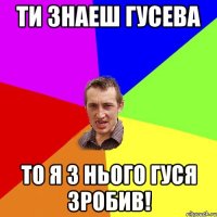 ти знаеш Гусева то я з нього гуся зробив!