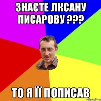 Знаєте Лксану Писарову ??? то я її пописав