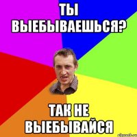 ты выебываешься? так не выебывайся