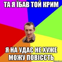 ТА Я ЇБАВ ТОЙ КРИМ Я НА УДАЄ НЕ ХУЖЕ МОЖУ ПОВІСЄТЬ