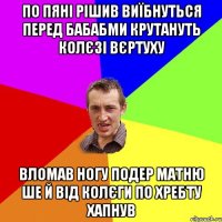 ПО ПЯНІ РІШИВ ВИЇБНУТЬСЯ ПЕРЕД БАБАБМИ КРУТАНУТЬ КОЛЄЗІ ВЄРТУХУ ВЛОМАВ НОГУ ПОДЕР МАТНЮ ШЕ Й ВІД КОЛЄГИ ПО ХРЕБТУ ХАПНУВ