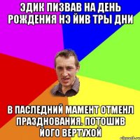 ЭДИК ПИЗВАВ НА ДЕНЬ РОЖДЕНИЯ НЭ ЙИВ ТРЫ ДНИ В ПАСЛЕДНИЙ МАМЕНТ ОТМЕНЛ ПРАЗДНОВАНИЯ. ПОТОШИВ ЙОГО ВЕРТУХОЙ