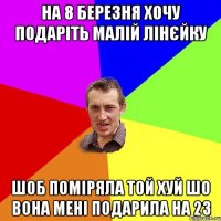 на 8 березня хочу подаріть малій лінєйку шоб поміряла той хуй шо вона мені подарила на 23