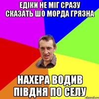 Едіки не міг сразу сказать шо морда грязна нахера водив півдня по селу