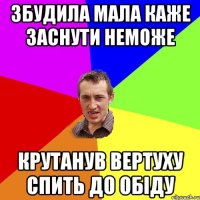 Збудила мала каже заснути неможе Крутанув вертуху спить до обіду