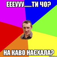 еееууу......ти чо? на каво наєхала?