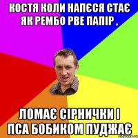 Костя коли напєся стає як рембо рве папір , ломає сірнички і пса бобиком пуджає