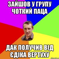 ЗАЙШОВ У ГРУПУ ЧОТКИЙ ПАЦА ДАК ПОЛУЧИВ ВІД ЄДІКА ВЕРТУХУ