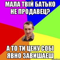 Мала твій батько не продавец? А то ти цену собі явно завишаеш