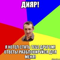 ДИЯР! я хотел стать тебе другом! ответь! разблокируйся для меня!