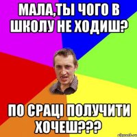 Мала,ты чого в школу не ходиш? По сраці получити хочеш???