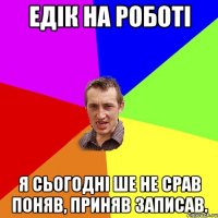 Едік на роботі Я сьогодні ше не срав поняв, приняв записав.