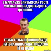 8 марта уже близько,хай росте у Женькі піська,довга-довга до коліна, груба-груба як поліно,буде Катька наша рада,і подарка їй не нада!