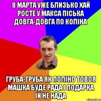 8 марта уже близько хай росте у Макса пiська довга-довга по колiна груба-груба як полiно товоя Машка буде рада i подарка iй не нада