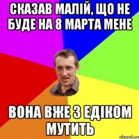 сказав малій, що не буде на 8 марта мене вона вже з едіком мутить