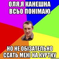 Оля,я канешна всьо понімаю но не обізательно ссать мені на куртку