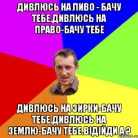 Дивлюсь на ливо - бачу тебе.Дивлюсь на право-бачу тебе Дивлюсь на зирки-бачу тебе.Дивлюсь на землю-бачу тебе.відійди а ?