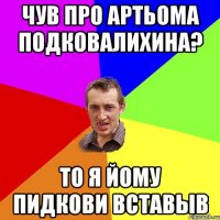 чув про артьома подковалихина? то я йому пидкови вставыв