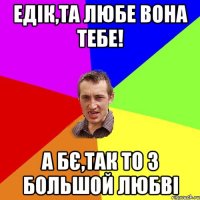 Едік,та любе вона тебе! А бє,так то з большой любві