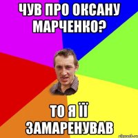 чув про оксану марченко? то я її замаренував