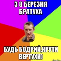 З 8 БЕРЕЗНЯ БРАТУХА БУДЬ БОДРИЙ,КРУТИ ВЕРТУХИ)