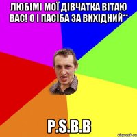 Любімі мої дівчатка вітаю вас! О і пасіба за вихідний** P.S.В.В