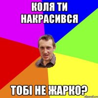 коля ти накрасився тобi не жарко?