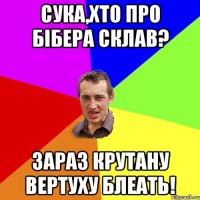 Сука,хто про Бібера склав? Зараз крутану вертуху блеать!