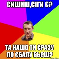 Сишиш,сіги є? Та нашо ти сразу по єбалу бьєш?