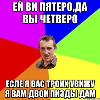 Ей ви пятеро,да вы четверо Есле я вас троих увижу я вам двои пизды дам