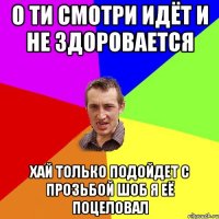 о ти смотри идёт и не здоровается хай только подойдет с прозьбой шоб я её поцеловал