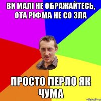 ви малі не ображайтесь, ота ріфма не со зла просто перло як чума