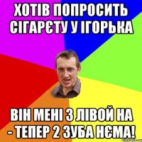 Хотів попросить сігарєту у Ігорька Він мені з лівой НА - тепер 2 зуба нєма!