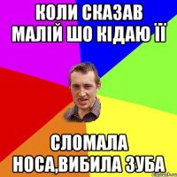 коли сказав малій шо кідаю її сломала носа,вибила зуба