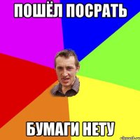 Пошёл посрать Бумаги нету