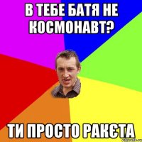 В тебе батя не космонавт? Ти просто Ракєта