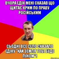 Вчора Едік мені сказав що щитає Крим по праву Російським Сьодні все село сказало Едіку "Хай земля тобі буде пухом"!