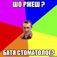 шо ржеш ? батя стоматолог?