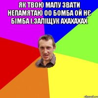 як твою малу звати непамятаю оо бомба ой нє бімба і.заліщук ахахахах 