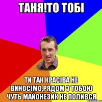 Таня!То тобі Ти так красіва не виносімо,рядом з тобою чуть майонезик не полився