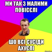 ми так з малими повісєлі шо всі сусіди ахуєлі