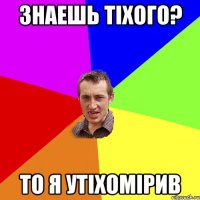 знаешь тіхого? то я утіхомірив