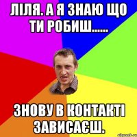 Ліля. А я знаю що ти робиш...... знову в контакті зависаєш.