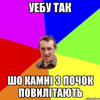 уебу так шо камні з почок повилітають