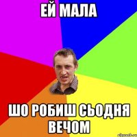 Ей мала шо робиш сьодня вечом