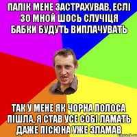 ПАПІК МЕНЕ ЗАСТРАХУВАВ, ЕСЛІ ЗО МНОЙ ШОСЬ СЛУЧІЦЯ БАБКИ БУДУТЬ ВИПЛАЧУВАТЬ ТАК У МЕНЕ ЯК ЧОРНА ПОЛОСА ПІШЛА, Я СТАВ УСЕ СОБІ ЛАМАТЬ ДАЖЕ ПІСЮНА УЖЕ ЗЛАМАВ